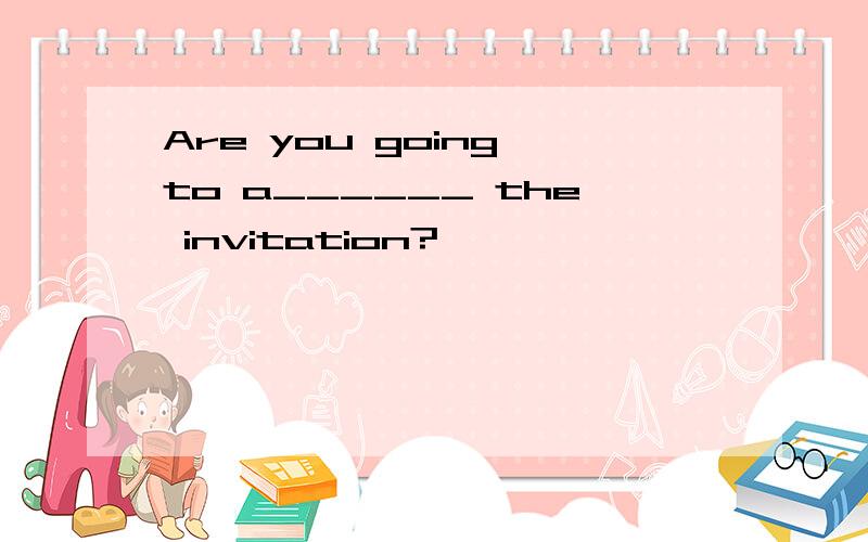 Are you going to a______ the invitation?