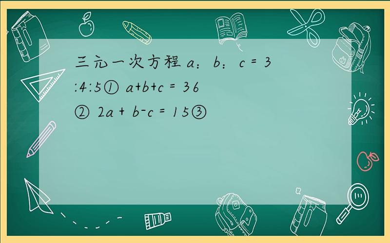 三元一次方程 a：b：c＝3:4:5① a+b+c＝36② 2a＋b-c＝15③