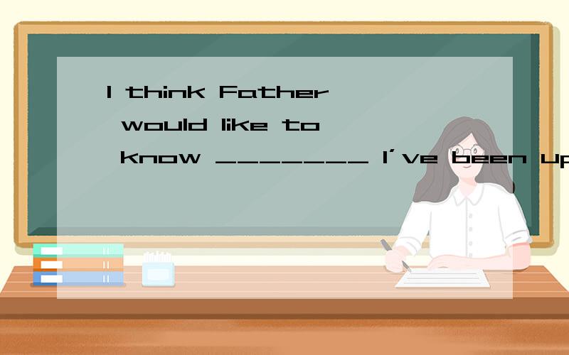 I think Father would like to know _______ I’ve been up to so
