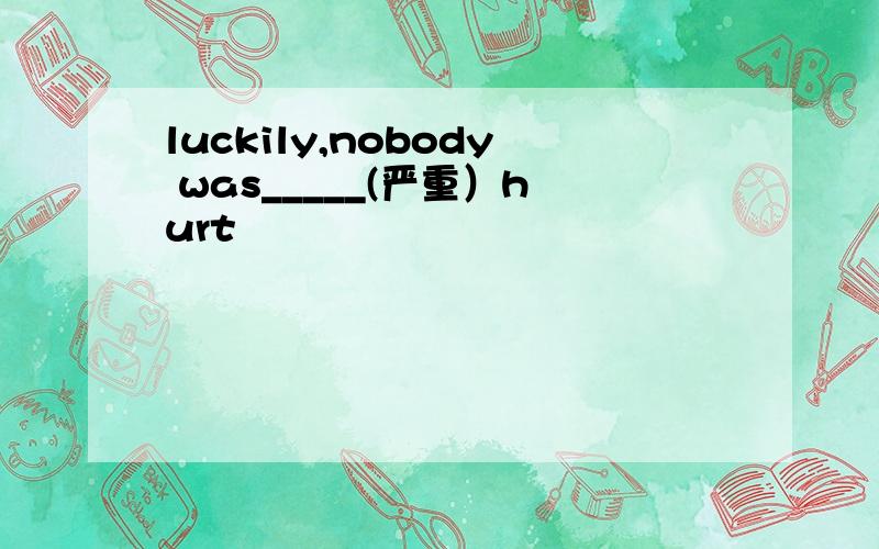 luckily,nobody was_____(严重）hurt