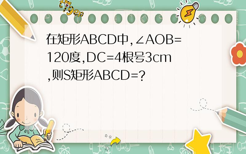 在矩形ABCD中,∠AOB=120度,DC=4根号3cm,则S矩形ABCD=?