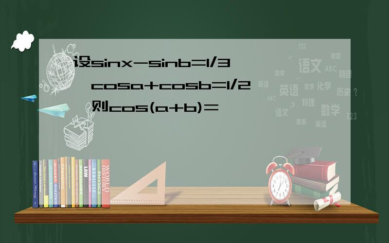 设sinx-sinb=1/3,cosa+cosb=1/2,则cos(a+b)=