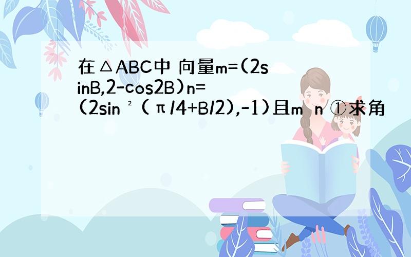 在△ABC中 向量m=(2sinB,2-cos2B)n=(2sin²(π/4+B/2),-1)且m⊥n ①求角