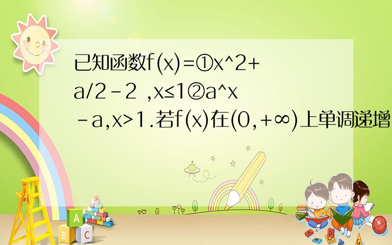 已知函数f(x)=①x^2+a/2-2 ,x≤1②a^x-a,x>1.若f(x)在(0,+∞)上单调递增,则实数a的取值