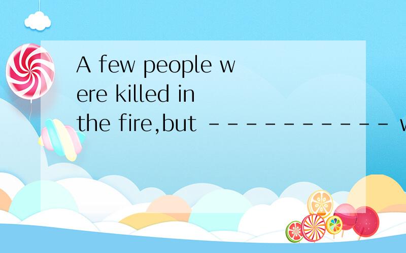 A few people were killed in the fire,but ---------- were sav