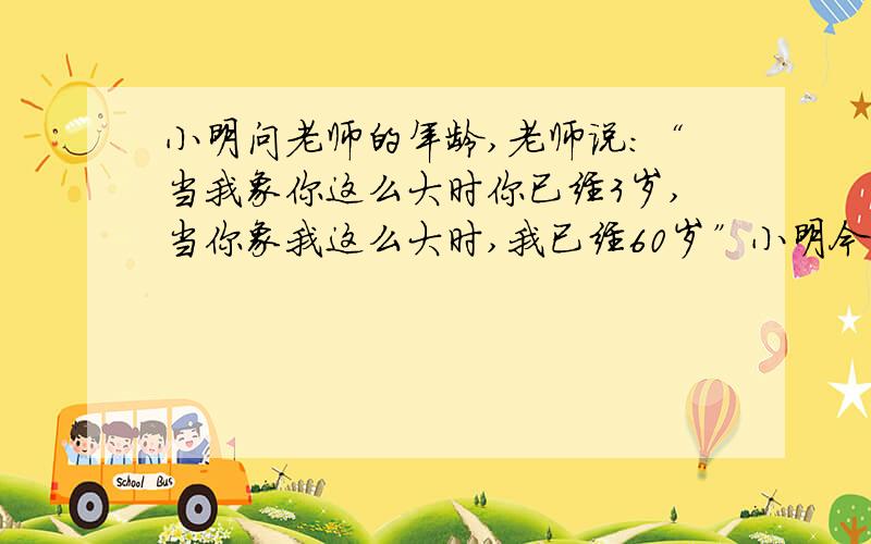 小明问老师的年龄,老师说：“当我象你这么大时你已经3岁,当你象我这么大时,我已经60岁”小明今年几岁