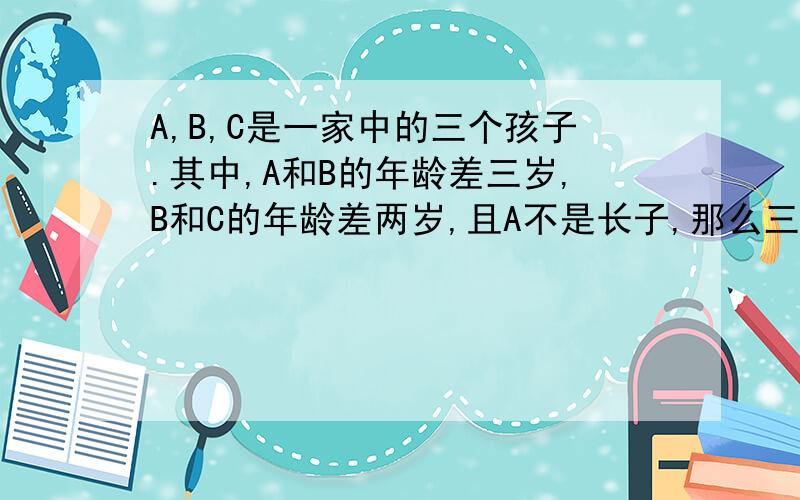 A,B,C是一家中的三个孩子.其中,A和B的年龄差三岁,B和C的年龄差两岁,且A不是长子,那么三个
