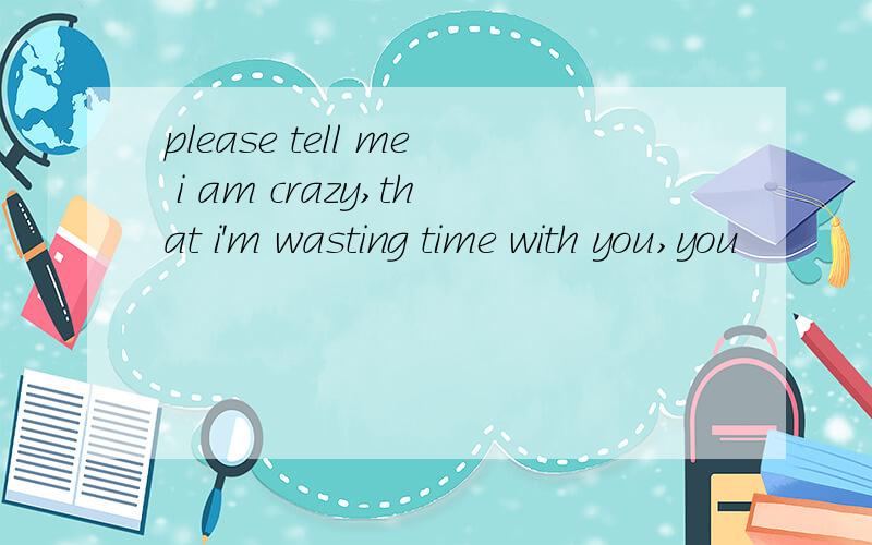 please tell me i am crazy,that i'm wasting time with you,you
