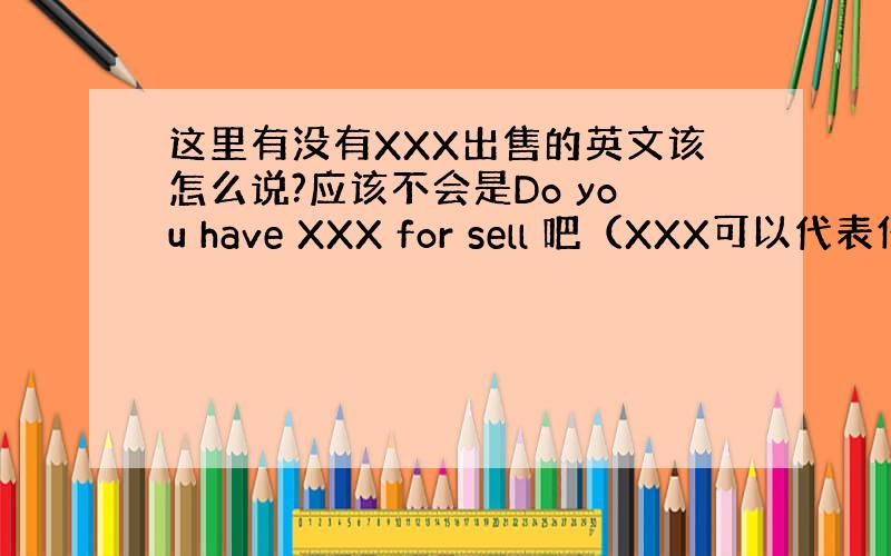 这里有没有XXX出售的英文该怎么说?应该不会是Do you have XXX for sell 吧（XXX可以代表任何物
