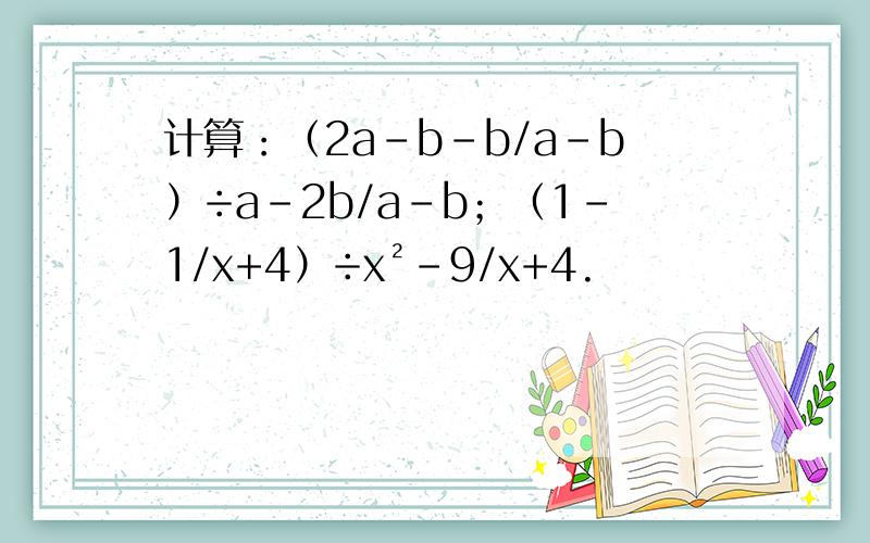 计算：（2a-b-b/a-b）÷a-2b/a-b；（1-1/x+4）÷x²-9/x+4.