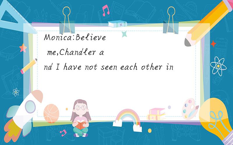 Monica:Believe me,Chandler and I have not seen each other in