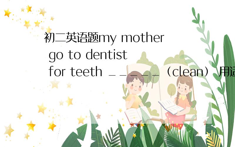 初二英语题my mother go to dentist for teeth _____（clean） 用适当形式填空原