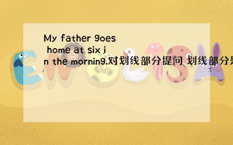 My father goes home at six in the morning.对划线部分提问 划线部分是at si