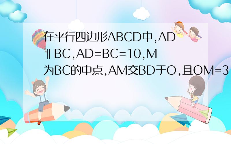在平行四边形ABCD中,AD‖BC,AD=BC=10,M为BC的中点,AM交BD于O,且OM=3,AM=9,