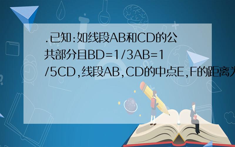 .已知:如线段AB和CD的公共部分且BD=1/3AB=1/5CD,线段AB,CD的中点E,F的距离为6厘米,求AB,CD