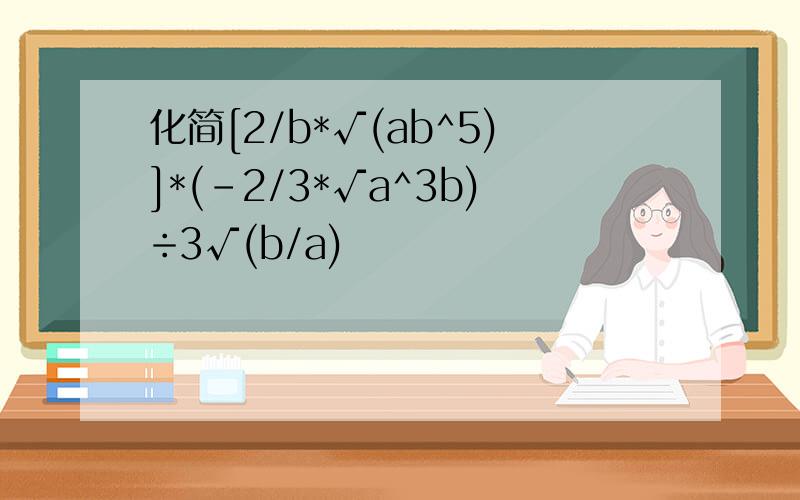 化简[2/b*√(ab^5)]*(-2/3*√a^3b)÷3√(b/a)