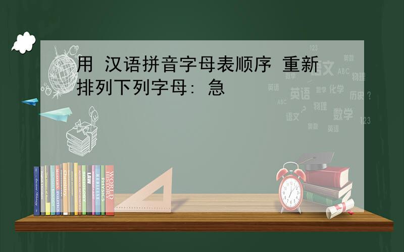用 汉语拼音字母表顺序 重新排列下列字母: 急