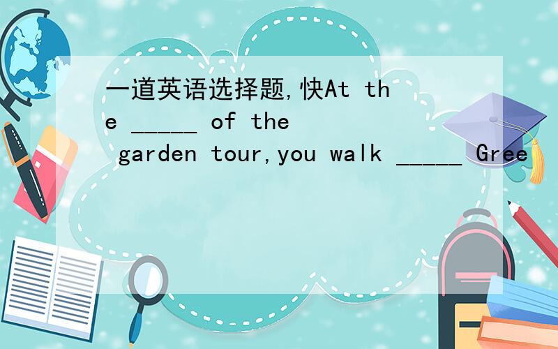 一道英语选择题,快At the _____ of the garden tour,you walk _____ Gree