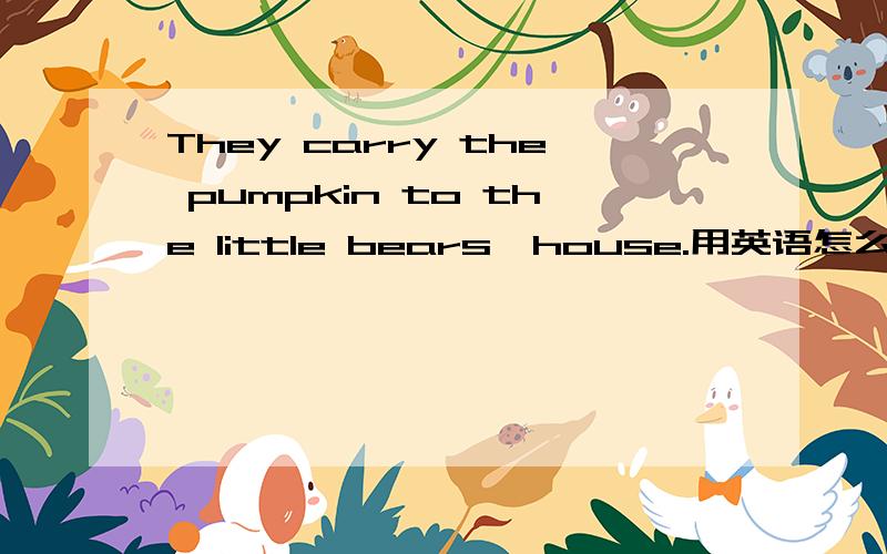 They carry the pumpkin to the little bears'house.用英语怎么说