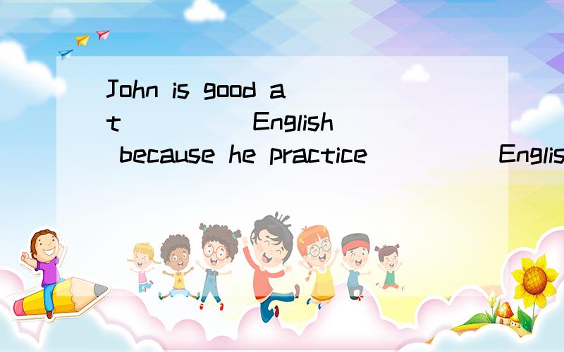 John is good at ____ English because he practice ____ Englis