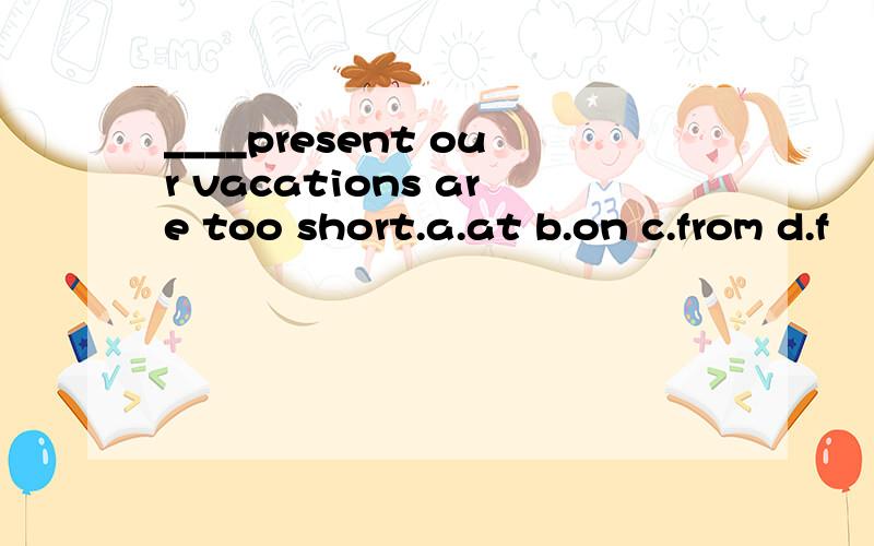 ____present our vacations are too short.a.at b.on c.from d.f