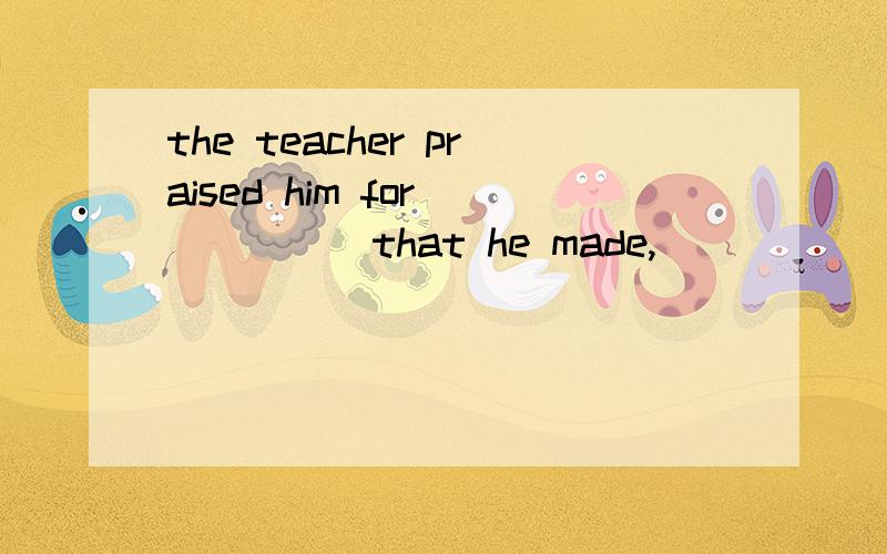 the teacher praised him for _____that he made,