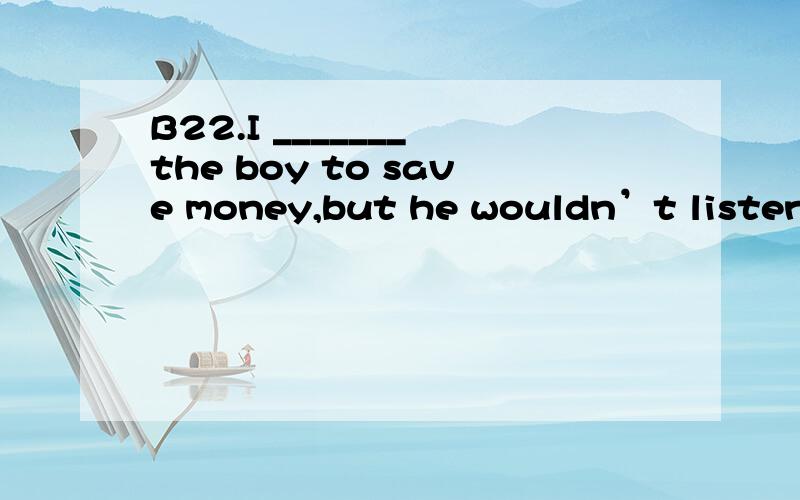 B22.I _______ the boy to save money,but he wouldn’t listen.