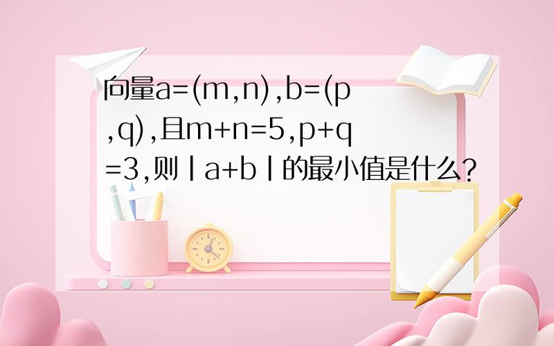 向量a=(m,n),b=(p,q),且m+n=5,p+q=3,则|a+b|的最小值是什么?