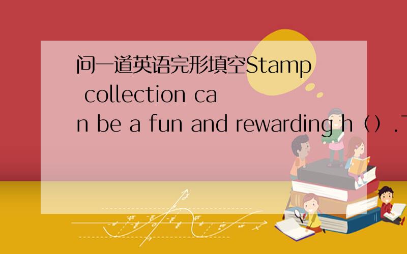 问一道英语完形填空Stamp collection can be a fun and rewarding h（）.The