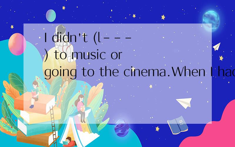 I didn't (l---) to music or going to the cinema.When I had t