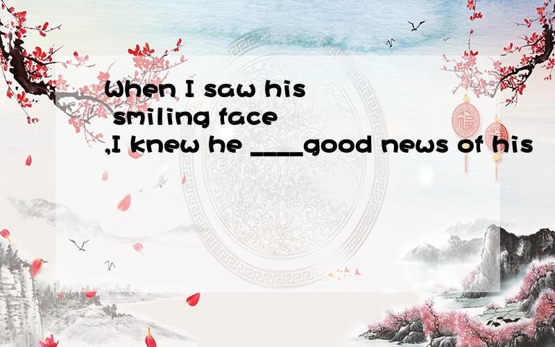 When I saw his smiling face ,I knew he ____good news of his