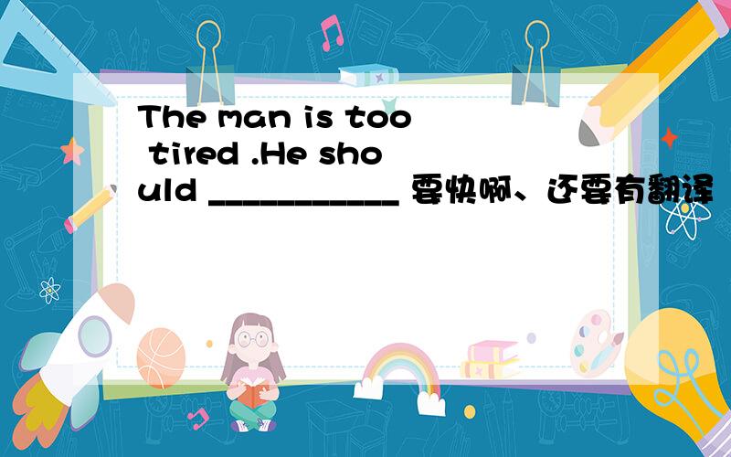 The man is too tired .He should ___________ 要快啊、还要有翻译