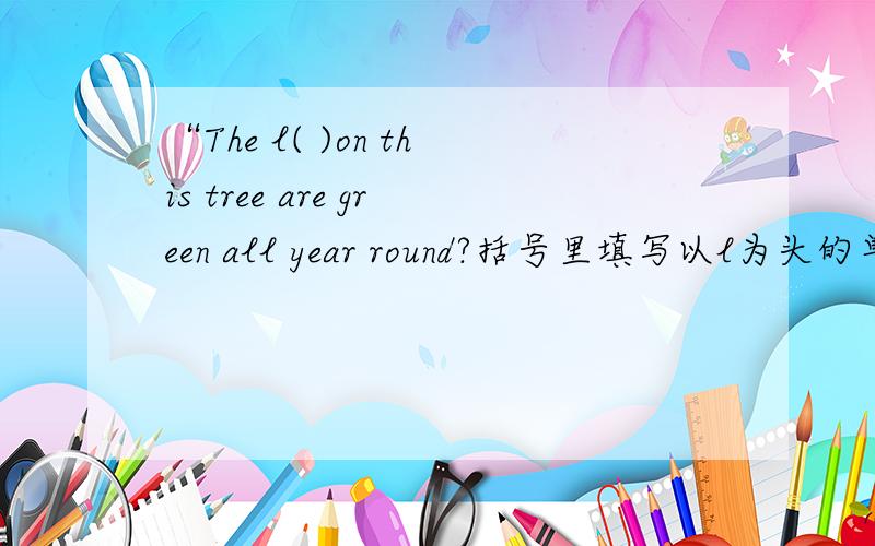 “The l( )on this tree are green all year round?括号里填写以l为头的单词
