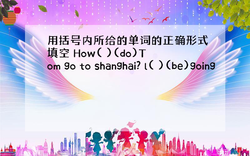 用括号内所给的单词的正确形式填空 How( )(do)Tom go to shanghai? l( )(be)going