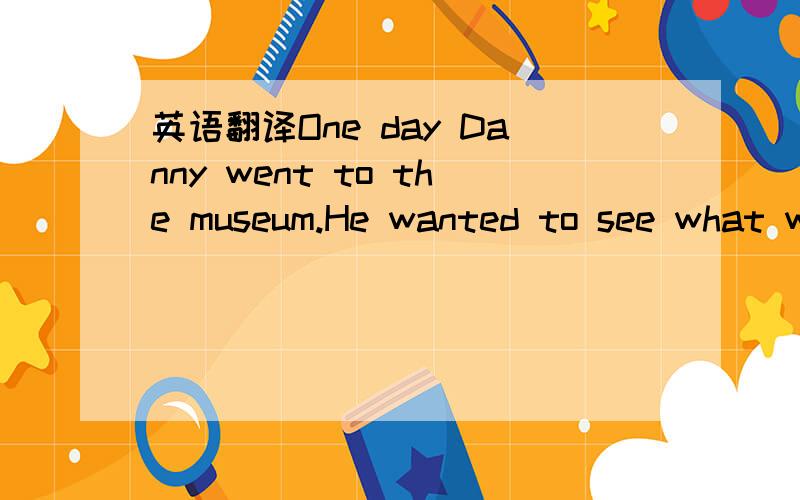 英语翻译One day Danny went to the museum.He wanted to see what w
