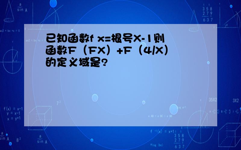 已知函数f x=根号X-1则函数F（FX）+F（4/X）的定义域是?
