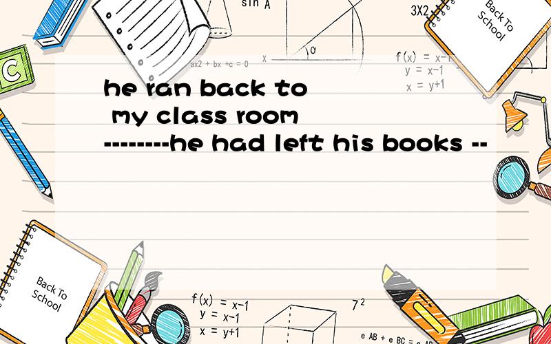 he ran back to my class room--------he had left his books --