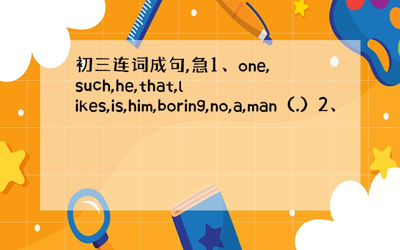 初三连词成句,急1、one,such,he,that,likes,is,him,boring,no,a,man（.）2、