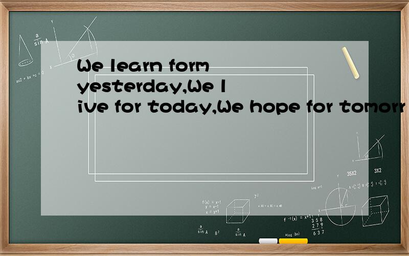 We learn form yesterday,We live for today,We hope for tomorr