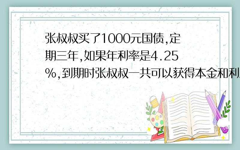 张叔叔买了1000元国债,定期三年,如果年利率是4.25%,到期时张叔叔一共可以获得本金和利息共多少元?