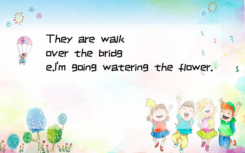 They are walk over the bridge.I'm going watering the flower.