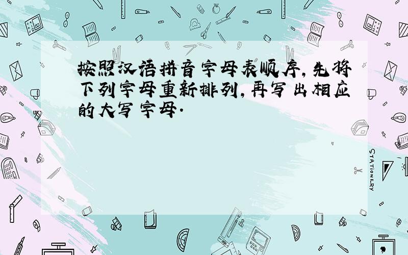 按照汉语拼音字母表顺序,先将下列字母重新排列,再写出相应的大写字母.