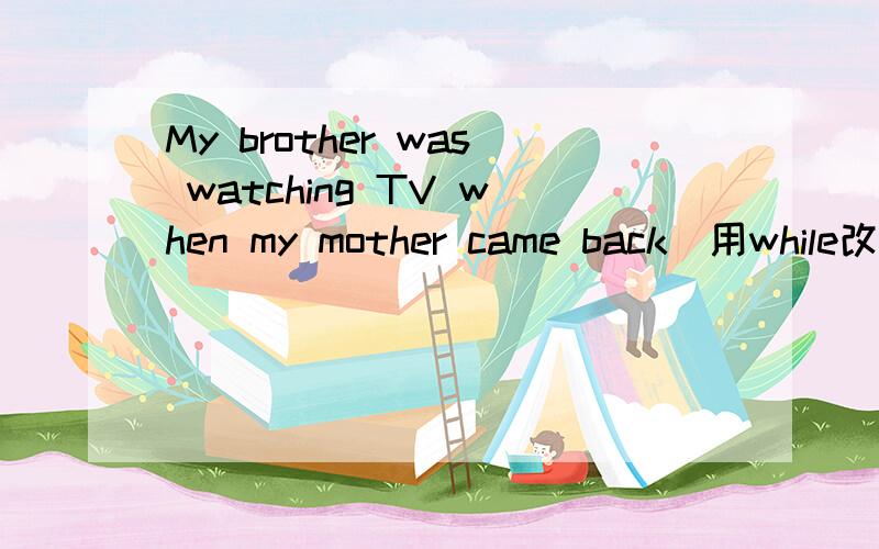 My brother was watching TV when my mother came back（用while改写