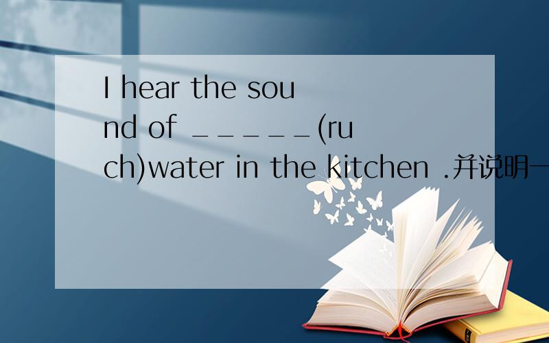 I hear the sound of _____(ruch)water in the kitchen .并说明一下原因
