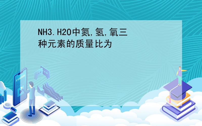 NH3.H2O中氮,氢,氧三种元素的质量比为