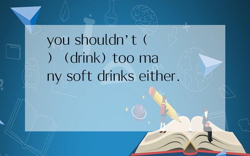 you shouldn’t（）（drink）too many soft drinks either.