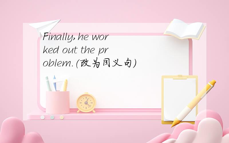 Finally,he worked out the problem.(改为同义句）