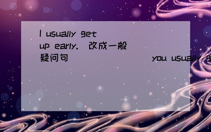 I usually get up early.(改成一般疑问句) _______you usually get up e