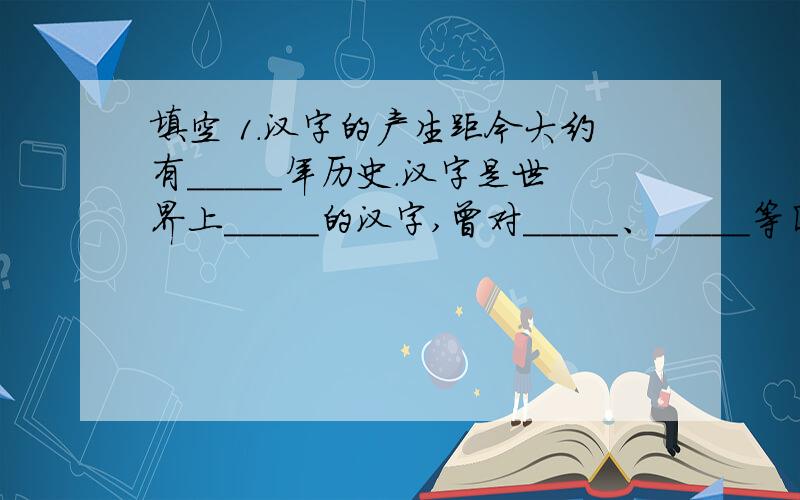 填空 1.汉字的产生距今大约有_____年历史.汉字是世界上_____的汉字,曾对_____、_____等国的文字