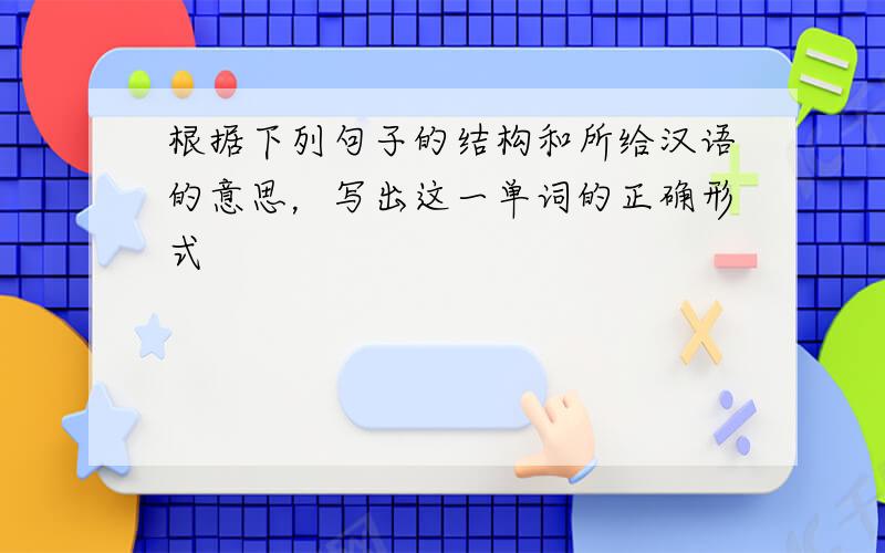 根据下列句子的结构和所给汉语的意思，写出这一单词的正确形式